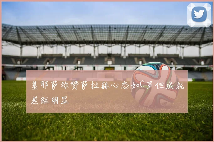 基耶萨称赞萨拉赫心态如C罗但成就差距明显