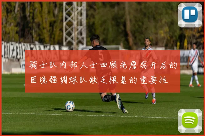 骑士队内部人士回顾老詹离开后的困境强调球队缺乏根基的重要性