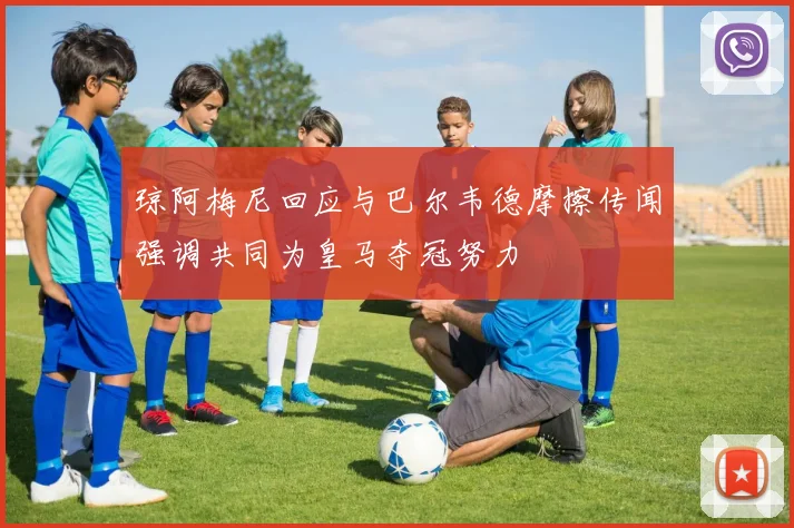 琼阿梅尼回应与巴尔韦德摩擦传闻强调共同为皇马夺冠努力