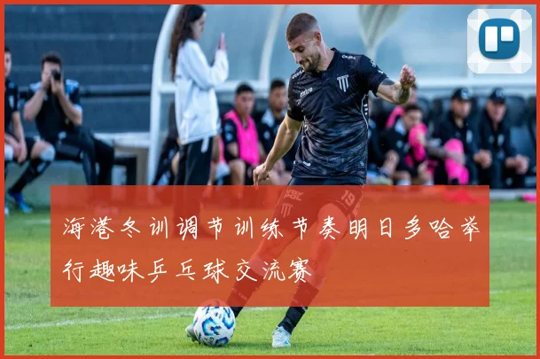 海港冬训调节训练节奏明日多哈举行趣味乒乓球交流赛