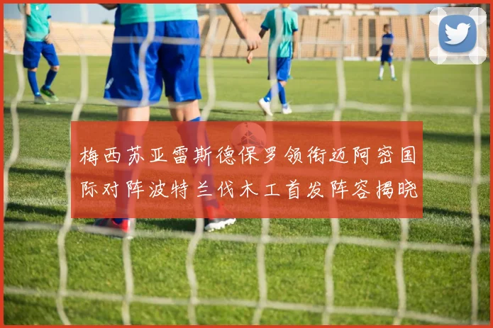 梅西苏亚雷斯德保罗领衔迈阿密国际对阵波特兰伐木工首发阵容揭晓