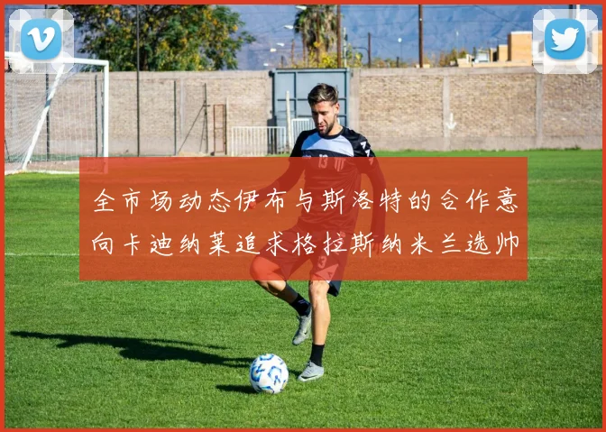 全市场动态伊布与斯洛特的合作意向卡迪纳莱追求格拉斯纳米兰选帅困境加剧