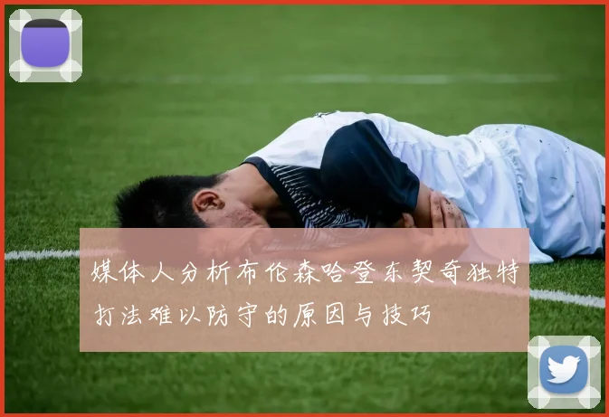 媒体人分析布伦森哈登东契奇独特打法难以防守的原因与技巧