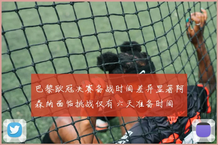 巴黎欧冠决赛备战时间差异显著阿森纳面临挑战仅有六天准备时间