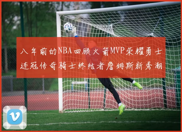 八年前的NBA回顾火箭MVP荣耀勇士连冠传奇骑士终结者詹姆斯新秀潮流涌动