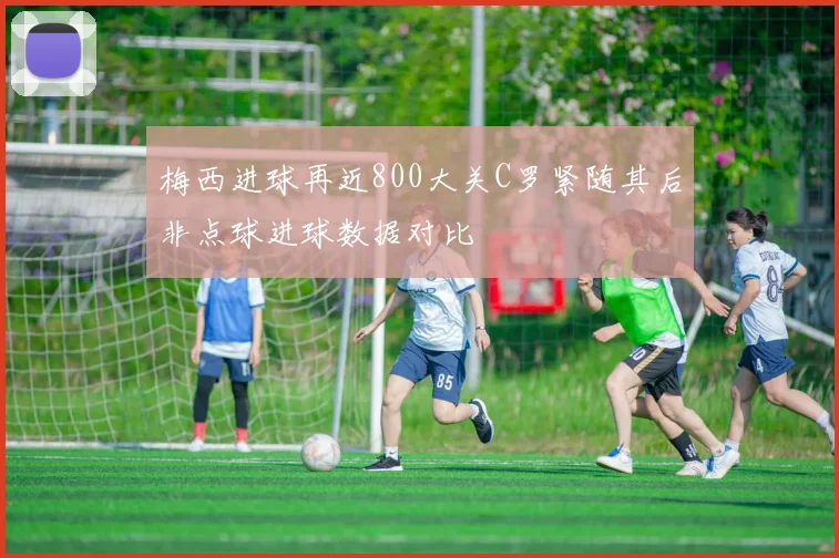 梅西进球再近800大关C罗紧随其后非点球进球数据对比