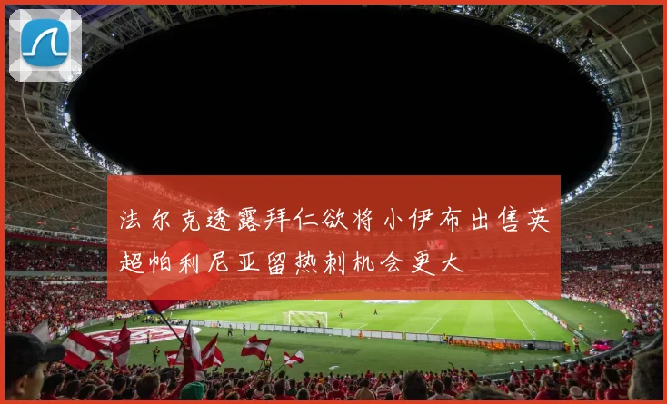 法尔克透露拜仁欲将小伊布出售英超帕利尼亚留热刺机会更大