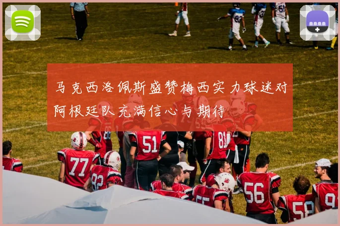 马克西洛佩斯盛赞梅西实力球迷对阿根廷队充满信心与期待