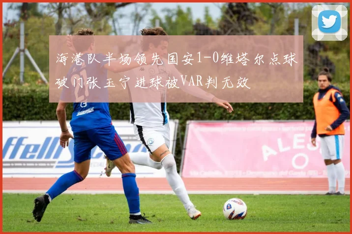 海港队半场领先国安1-0维塔尔点球破门张玉宁进球被VAR判无效