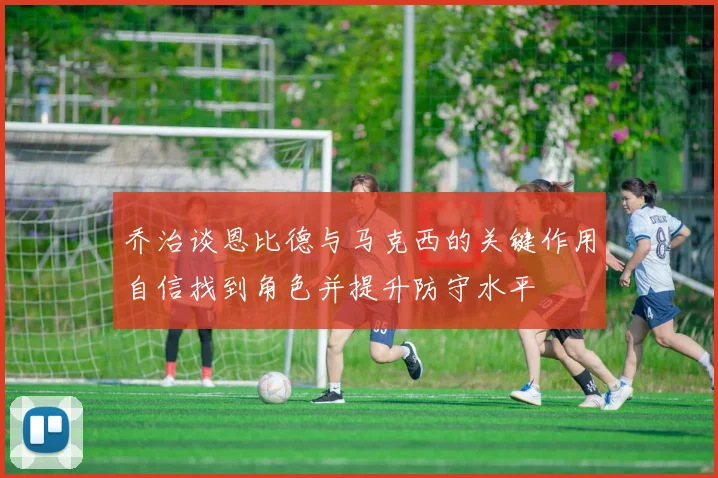 乔治谈恩比德与马克西的关键作用自信找到角色并提升防守水平