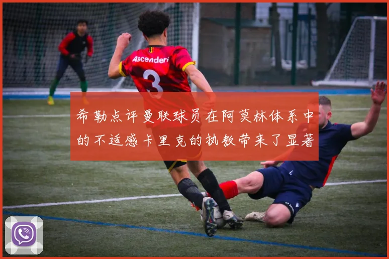 希勒点评曼联球员在阿莫林体系中的不适感卡里克的执教带来了显著变化