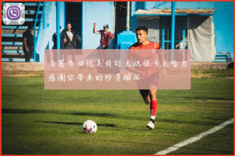 马塞洛回忆美好时光祝福卡瓦哈尔感谢你带来的珍贵瞬间