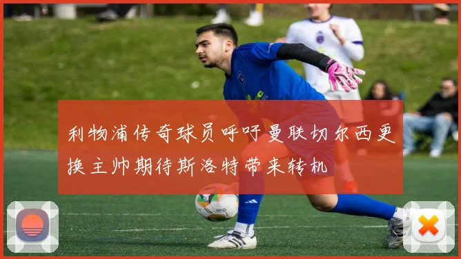 利物浦传奇球员呼吁曼联切尔西更换主帅期待斯洛特带来转机
