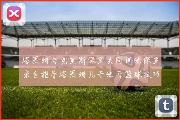 塔图姆与克里斯保罗共同训练保罗亲自指导塔图姆儿子练习篮球技巧
