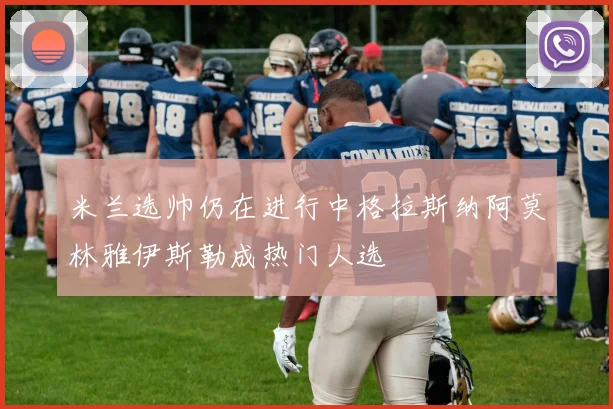 米兰选帅仍在进行中格拉斯纳阿莫林雅伊斯勒成热门人选