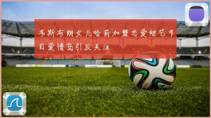 韦斯布朗女儿哈莉加盟恋爱综艺节目爱情岛引发关注