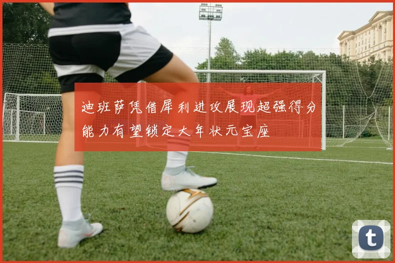 迪班萨凭借犀利进攻展现超强得分能力有望锁定大年状元宝座