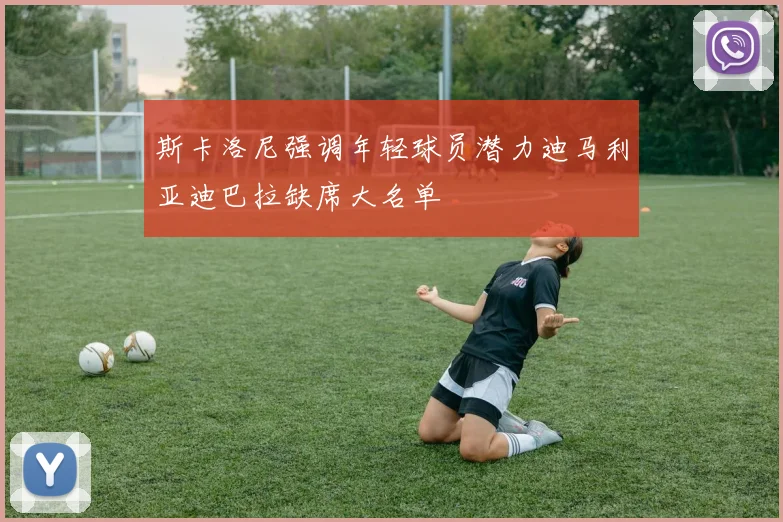 斯卡洛尼强调年轻球员潜力迪马利亚迪巴拉缺席大名单