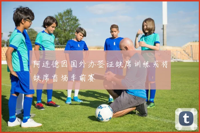 阿连德因国外办签证缺席训练或将缺席首场季前赛