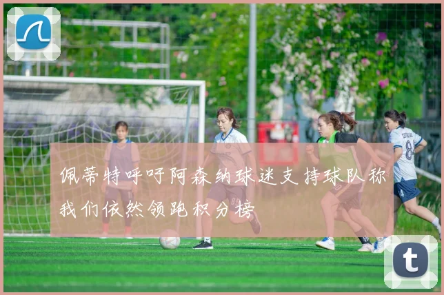 佩蒂特呼吁阿森纳球迷支持球队称我们依然领跑积分榜