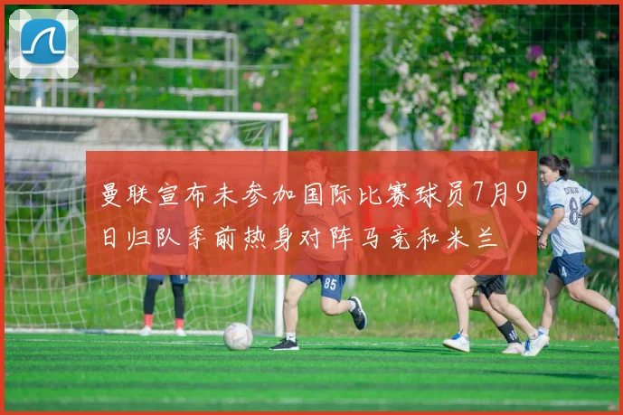 曼联宣布未参加国际比赛球员7月9日归队季前热身对阵马竞和米兰
