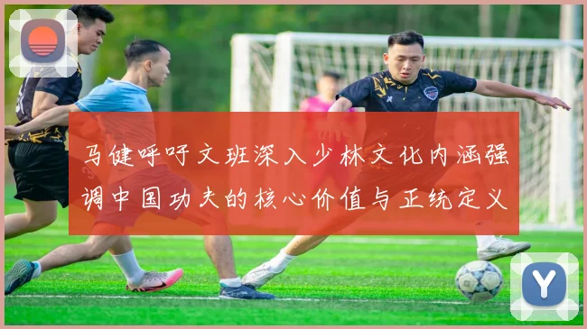 马健呼吁文班深入少林文化内涵强调中国功夫的核心价值与正统定义