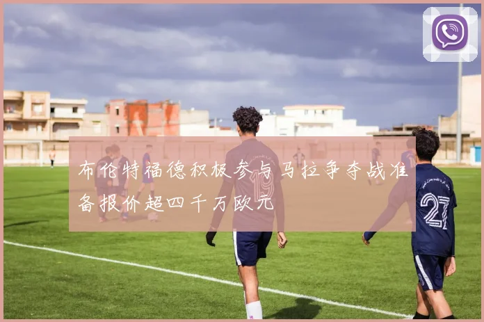 布伦特福德积极参与马拉争夺战准备报价超四千万欧元