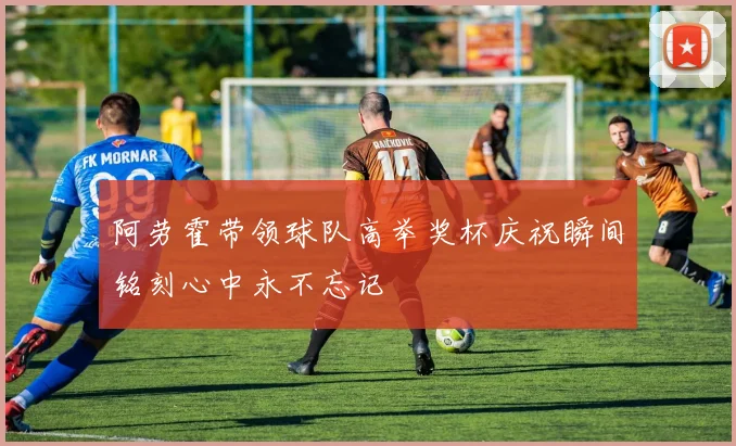 阿劳霍带领球队高举奖杯庆祝瞬间铭刻心中永不忘记