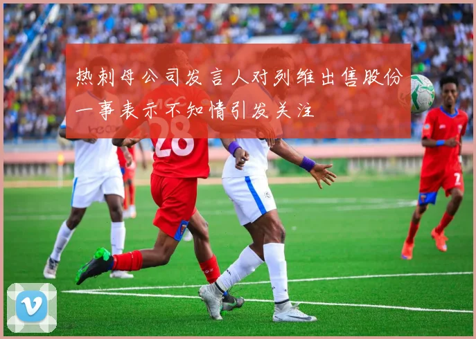 热刺母公司发言人对列维出售股份一事表示不知情引发关注