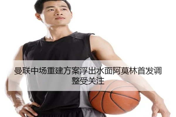 曼联中场重建方案浮出水面阿莫林首发调整受关注